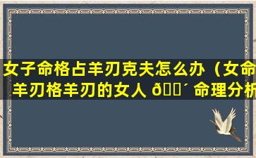 女子命格占羊刃克夫怎么办（女命羊刃格羊刃的女人 🌴 命理分析）